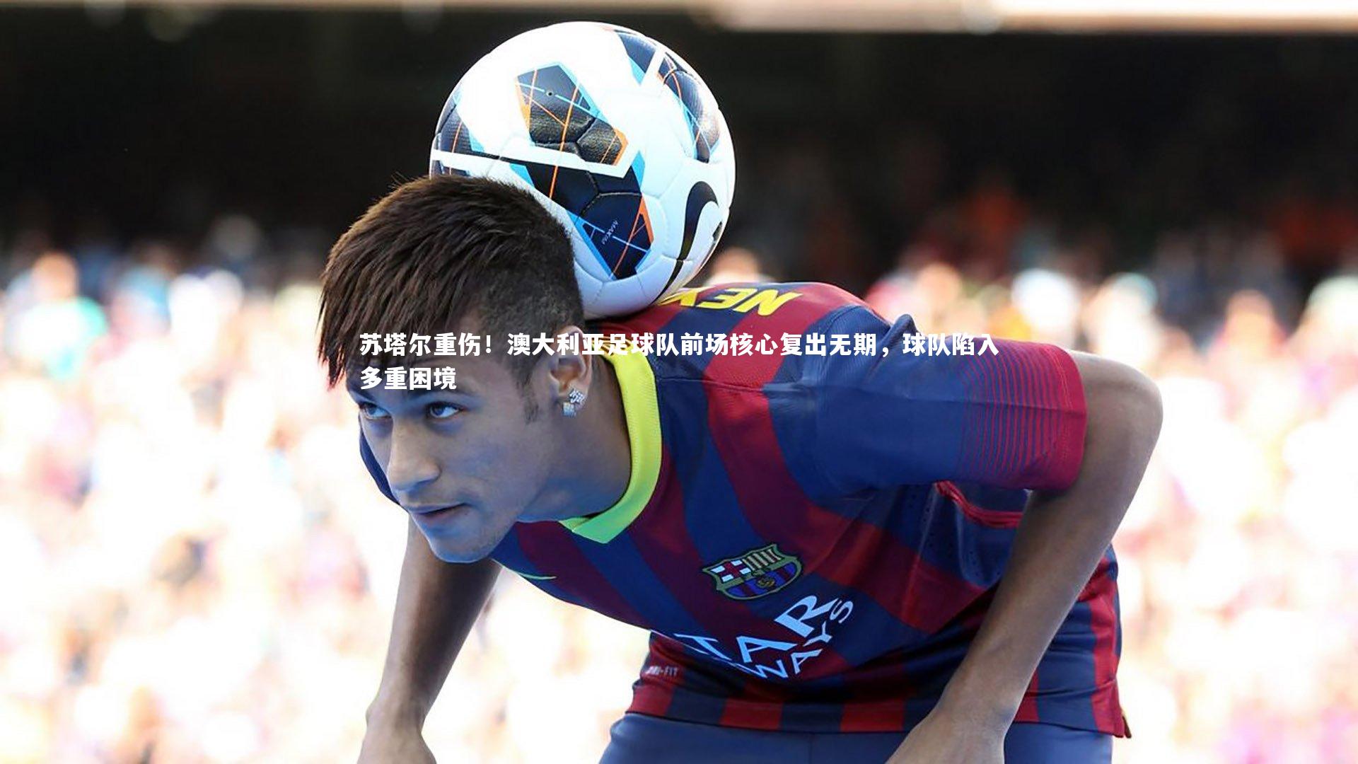 苏塔尔重伤！澳大利亚足球队前场核心复出无期，球队陷入多重困境